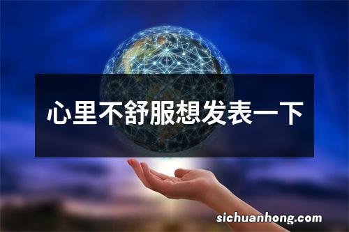 心里不舒服想发表一下