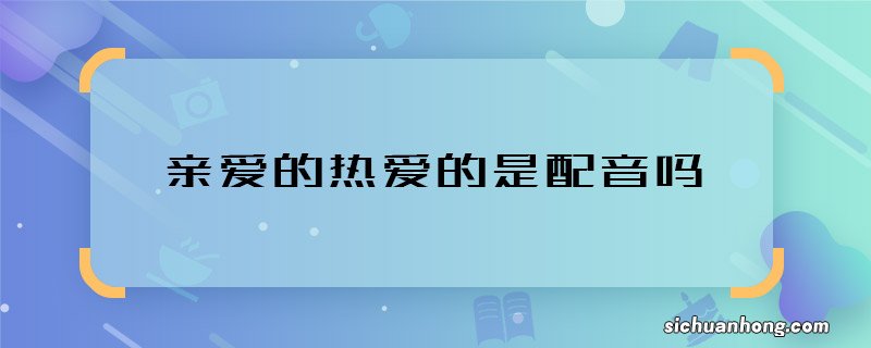 亲爱的热爱的是配音吗 亲爱的热爱的男女主谁配的音