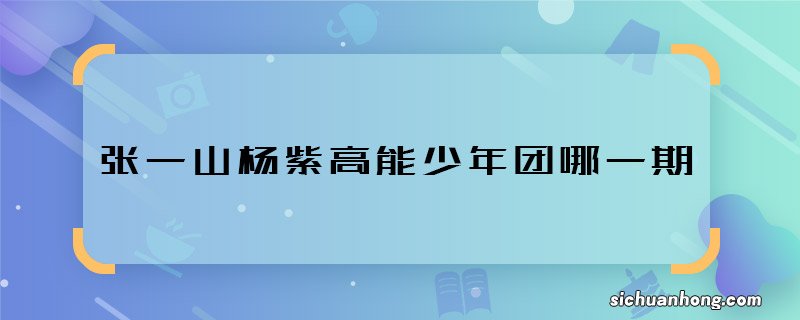 张一山杨紫高能少年团哪一期 张一山杨紫高能少年团播出时间