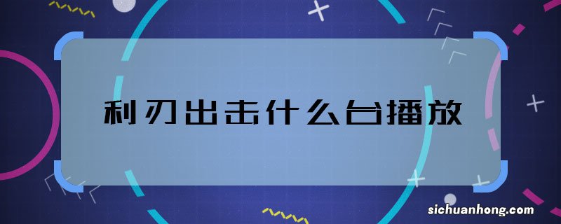 利刃出击什么台播放 利刃出击的首播卫视是谁