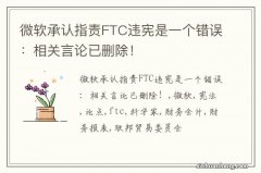 微软承认指责FTC违宪是一个错误：相关言论已删除！