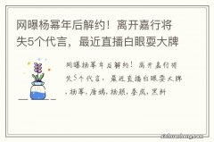 网曝杨幂年后解约！离开嘉行将失5个代言，最近直播白眼耍大牌