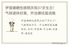 伊莲娜晒性感照庆祝37岁生日！气球遮体好美，乔治娜炫富成瘾略俗