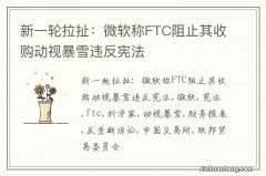 新一轮拉扯：微软称FTC阻止其收购动视暴雪违反宪法