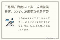 王思聪在海南庆35岁！放烟花笑开怀，20岁女友示爱称他是可爱宝宝