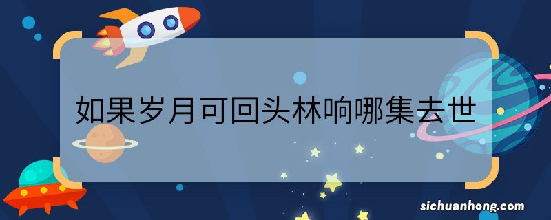 如果岁月可回头林响哪集去世 如果岁月可回头林响去世第几集