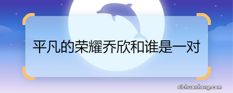 平凡的荣耀乔欣和谁是一对 平凡的荣耀乔欣和谁是情侣