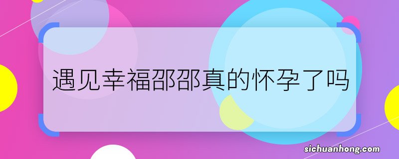 遇见幸福邵邵真的怀孕了吗 遇见幸福邵邵怀孕是真的吗