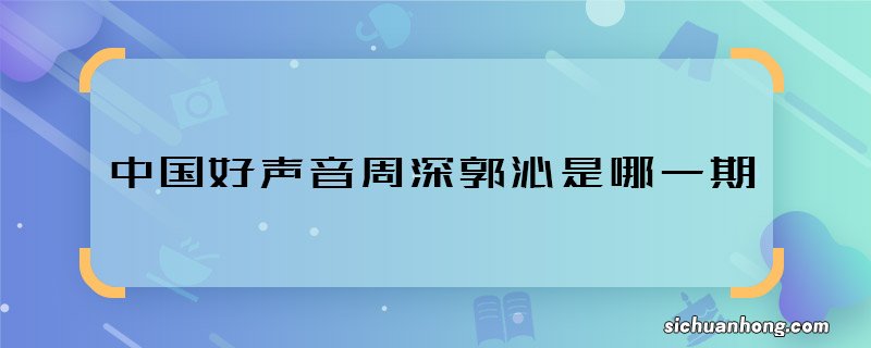 中国好声音周深郭沁是哪一期 中国好声音周深郭沁是表演什么