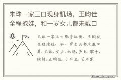 朱珠一家三口现身机场，王昀佳全程抱娃，和一岁女儿都未戴口罩