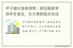 尹子维化身痴情男！疯狂刷屏求徐冬冬复合，女方果断取关在线征婚