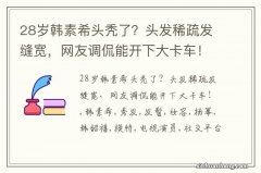 28岁韩素希头秃了？头发稀疏发缝宽，网友调侃能开下大卡车！