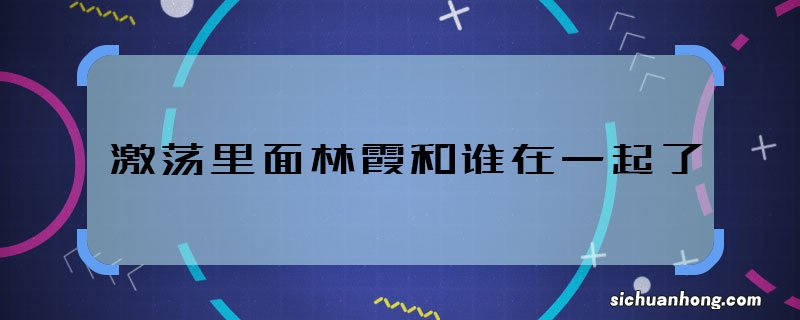 激荡里面林霞和谁在一起了 激荡林霞的结局是什么