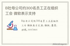 B社母公司约300名员工正在组织工会 微软表示支持