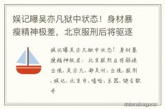 娱记曝吴亦凡狱中状态！身材暴瘦精神极差，北京服刑后将驱逐出境