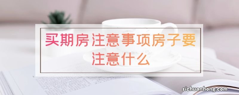 买期房注意事项房子要注意什么