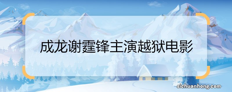 成龙谢霆锋主演越狱电影 成龙谢霆锋主演越狱电影是什么