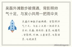 吴磊外滩散步被偶遇，背影照帅气十足，与发小共用一把雨伞关系好