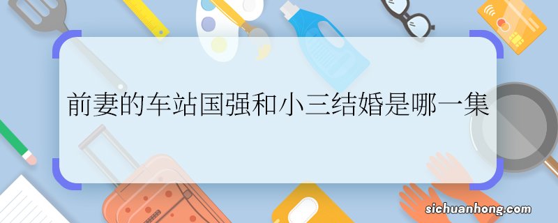 前妻的车站国强和小三结婚是哪一集国强和小三结婚是哪部剧