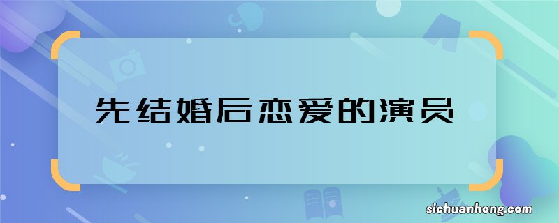 先结婚后恋爱的演员 先结婚后恋爱主演都有谁