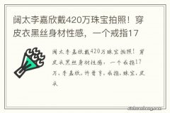 阔太李嘉欣戴420万珠宝拍照！穿皮衣黑丝身材性感，一个戒指17万