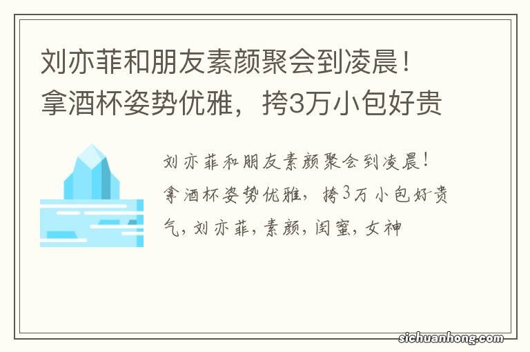 刘亦菲和朋友素颜聚会到凌晨！拿酒杯姿势优雅，挎3万小包好贵气