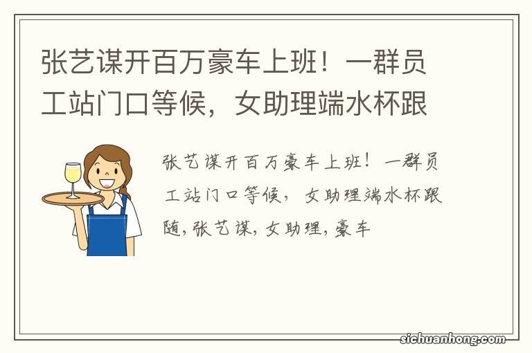 张艺谋开百万豪车上班！一群员工站门口等候，女助理端水杯跟随