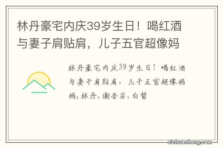 林丹豪宅内庆39岁生日!喝红酒与妻子肩贴肩,儿子五官超像妈妈