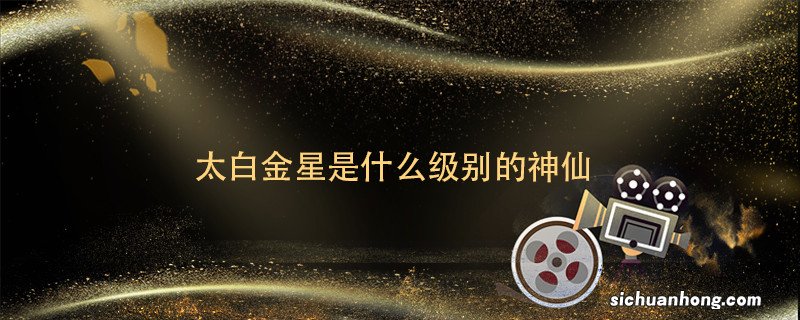 太白金星是什么级别的神仙 太白金星是啥级别的神仙