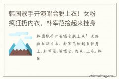 韩国歌手开演唱会脱上衣！女粉疯狂扔内衣，朴宰范捡起来挂身上