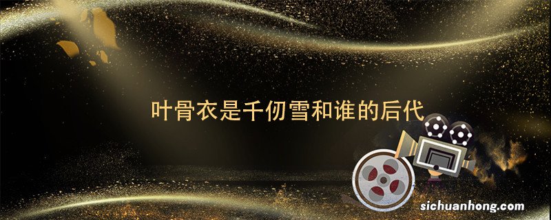 叶骨衣是千仞雪和谁的后代 绝世唐门叶骨衣是谁的后代