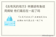 《去有风的地方》林娜胡有鱼结局揭秘 他们最后在一起了吗