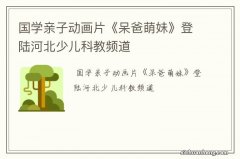 国学亲子动画片《呆爸萌妹》登陆河北少儿科教频道