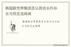 韩国新世界集团否认其会长外孙女与权志龙绯闻