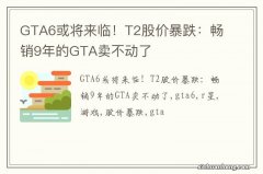 GTA6或将来临！T2股价暴跌：畅销9年的GTA卖不动了