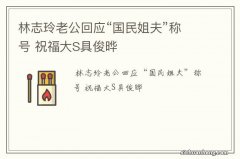 林志玲老公回应“国民姐夫”称号 祝福大S具俊晔