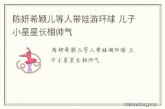 陈妍希颖儿等人带娃游环球 儿子小星星长相帅气