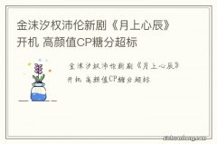 金沫汐权沛伦新剧《月上心辰》开机 高颜值CP糖分超标