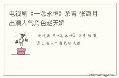 电视剧《一念永恒》杀青 张潇月出演人气角色赵天娇