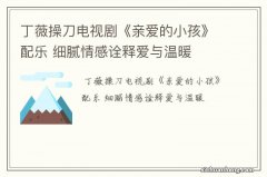 丁薇操刀电视剧《亲爱的小孩》配乐 细腻情感诠释爱与温暖