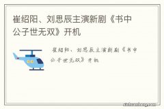 崔绍阳、刘思辰主演新剧《书中公子世无双》开机