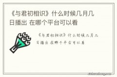 《与君初相识》什么时候几月几日播出 在哪个平台可以看