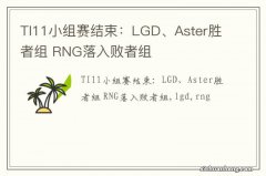 TI11小组赛结束：LGD、Aster胜者组 RNG落入败者组