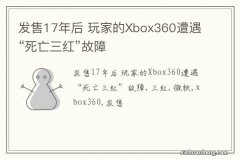 发售17年后 玩家的Xbox360遭遇“死亡三红”故障